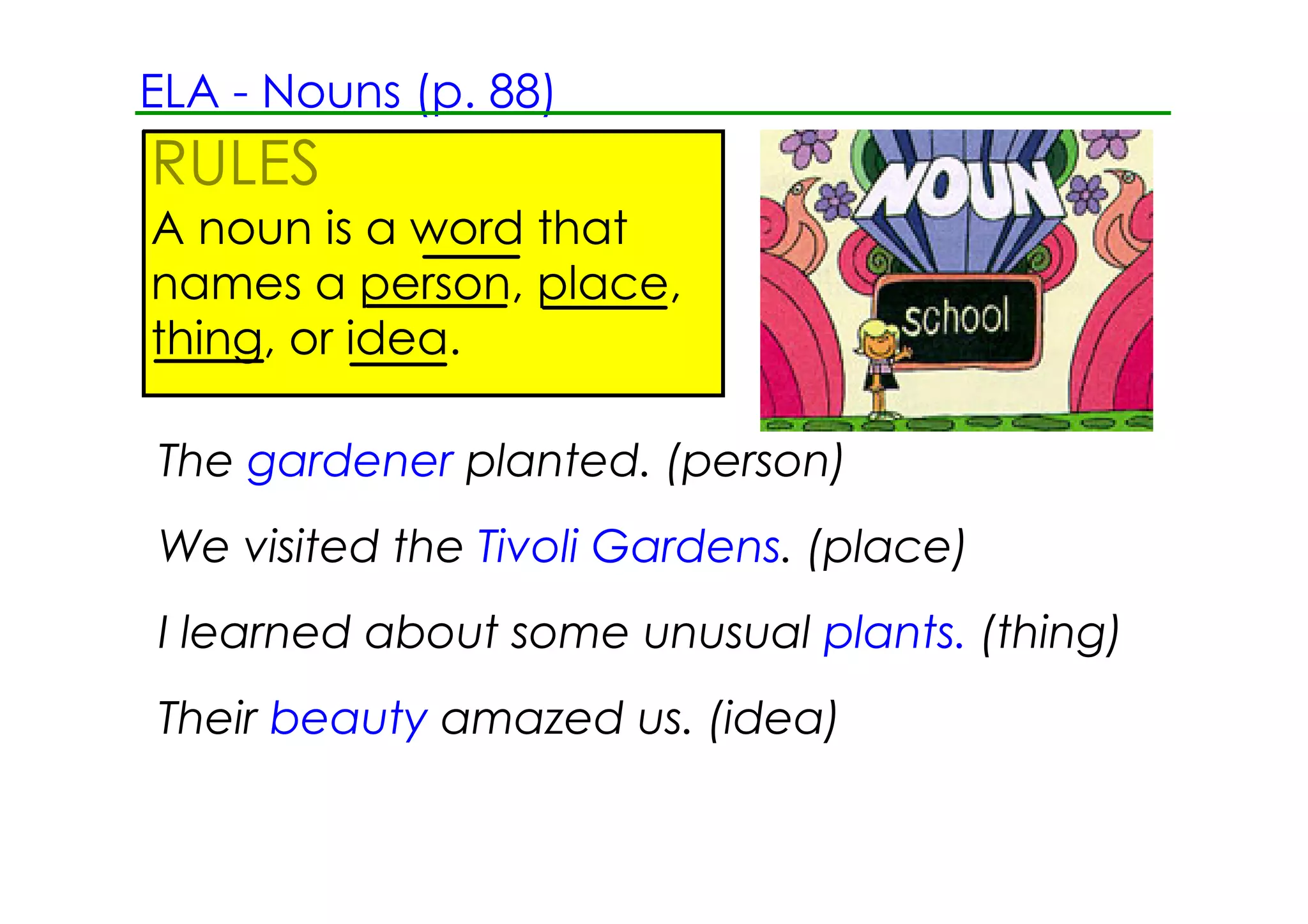ELA ­ Nouns (p. 88)
RULES
A noun is a word that
names a person, place,
thing, or idea.

The gardener planted. (person)
We visited the Tivoli Gardens. (place)
I learned about some unusual plants. (thing)
Their beauty amazed us. (idea)
 