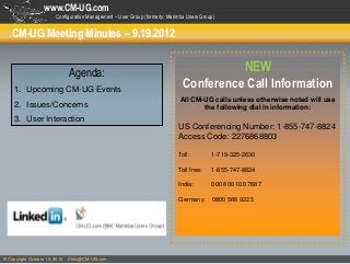 www.CM-UG.com
                        Configuration Management – User Group (formerly: Marimba Users Group)


    CM-UG Meeting Minutes – 9.19.2012


                               Agenda:                                                   NEW
     1. Upcoming CM-UG Events
                                                                               Conference Call Information
                                                                              All CM-UG calls unless otherwise noted will use
     2. Issues/Concerns                                                              the following dial in information:
     3. User Interaction
                                                                             US Conferencing Number: 1-855-747-8824
                                                                             Access Code: 2276868803

                                                                             Toll:         1-719-325-2630

                                                                             Toll free:    1-855-747-8824

                                                                             India:        000 800 100 7687

                                                                             Germany:       0800 588 9225




© Copyright October 16, 2012   Chris@CM-UG.com
 