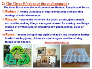 2) The Three R’s to save the environment :-
The three R’s to save the environment are Reduce, Recycle and Reuse.
i) Reduce :- means using less of natural resources and avoiding
wastage of natural resources.
ii) Recycle :- means the materials like paper, plastic, glass, metals
etc used for making things can again be used for making new things
instead of synthesising or extracting new paper, plastic, glass or
metals.
iii) Reuse :- means using things again and again like the plastic bottles
in which we buy jams, pickles etc can be again used for storing
things in the kitchen. RECYLED PAPER ARTICLES
 