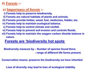 4) Forests :-
a) Importance of forests :-
i) Forests help to preserve biodiversity.
ii) Forests are natural habitats of plants and animals.
iii) Forests provide timber, wood, fuel, medicines, fodder, etc.
iv) Forests help to maintain ecological balance.
v) Forests help to control climate and rainfall.
vi) Forests help to prevent soil erosion and controls floods.
vii) Forests help to maintain the oxygen–carbon dioxide balance in
nature.
Forests are ‘biodiversity hot spots’
Biodiversity measure by – Number of species found there.
- range of different life forms present.
Conservation means- preserve the biodiversity we have inherited
Loss of diversity may lead to loss of ecological stability.
 