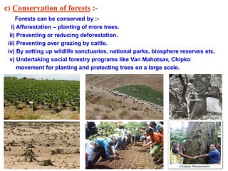c) Conservation of forests :-
Forests can be conserved by :-
i) Afforestation – planting of more trees.
ii) Preventing or reducing deforestation.
iii) Preventing over grazing by cattle.
iv) By setting up wildlife sanctuaries, national parks, biosphere reserves etc.
v) Undertaking social forestry programs like Van Mahotsav, Chipko
movement for planting and protecting trees on a large scale.
 