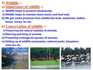 5) Wildlife :-
a) Importance of wildlife :-
i) Wildlife helps to preserve biodiversity.
ii) Wildlife helps to maintain food chains and food web.
iii) We get useful products from wildlife like food, medicines, leather,
bones, honey, lac etc.
b) Conservation of wildlife :-
i) Preserving the natural habitats of animals.
ii) Banning poaching of animals.
iii) Protecting endangered species of animals.
iv) Setting up of wildlife sanctuaries, national parks, biosphere
reserves etc.
 