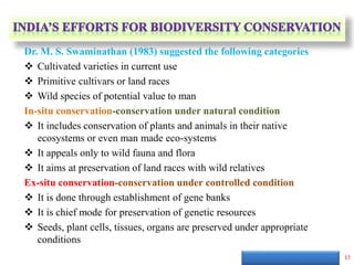 Dr. M. S. Swaminathan (1983) suggested the following categories
 Cultivated varieties in current use
 Primitive cultivars or land races
 Wild species of potential value to man
In-situ conservation-conservation under natural condition
 It includes conservation of plants and animals in their native
ecosystems or even man made eco-systems
 It appeals only to wild fauna and flora
 It aims at preservation of land races with wild relatives
Ex-situ conservation-conservation under controlled condition
 It is done through establishment of gene banks
 It is chief mode for preservation of genetic resources
 Seeds, plant cells, tissues, organs are preserved under appropriate
conditions
17
 