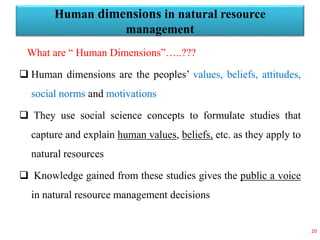 Human dimensions in natural resource
management
What are “ Human Dimensions”…..???
 Human dimensions are the peoples’ values, beliefs, attitudes,
social norms and motivations
 They use social science concepts to formulate studies that
capture and explain human values, beliefs, etc. as they apply to
natural resources
 Knowledge gained from these studies gives the public a voice
in natural resource management decisions
20
 