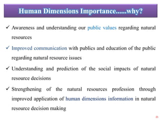 Human Dimensions Importance......why?
 Awareness and understanding our public values regarding natural
resources
 Improved communication with publics and education of the public
regarding natural resource issues
 Understanding and prediction of the social impacts of natural
resource decisions
 Strengthening of the natural resources profession through
improved application of human dimensions information in natural
resource decision making
21
 
