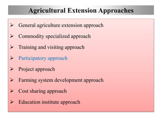 Agricultural Extension Approaches
 General agriculture extension approach
 Commodity specialized approach
 Training and visiting approach
 Participatory approach
 Project approach
 Farming system development approach
 Cost sharing approach
 Education institute approach
 