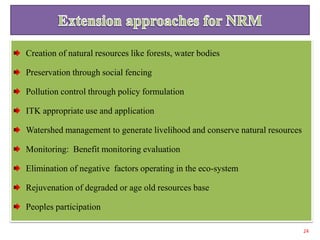 Creation of natural resources like forests, water bodies
Preservation through social fencing
Pollution control through policy formulation
ITK appropriate use and application
Watershed management to generate livelihood and conserve natural resources
Monitoring: Benefit monitoring evaluation
Elimination of negative factors operating in the eco-system
Rejuvenation of degraded or age old resources base
Peoples participation
24
 