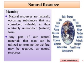 Natural Resource
Meaning
Natural resources are naturally
occurring substances that are
considered valuable in their
relatively unmodified (natural)
form.
Any part of our natural
materials that man can be
utilized to promote the welfare,
may be regarded as natural
resources
6www.wikipedia.com
 