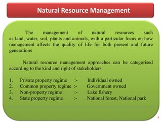 Natural Resource Management
The management of natural resources such
as land, water, soil, plants and animals, with a particular focus on how
management affects the quality of life for both present and future
generations
Natural resource management approaches can be categorised
according to the kind and right of stakeholders
1. Private property regime :- Individual owned
2. Common property regime :- Government owned
3. Non-property regime :- Lake fishery
4. State property regime :- National forest, National park
9
 