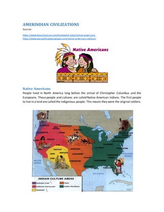 AMERINDIAN CIVILIZATIONS
Sources:
https://www.theschoolrun.com/homework-help/native-americans
https://www.warpaths2peacepipes.com/native-american-indians/
Native Americans
People lived in North America long before the arrival of Christopher Columbus and the
Europeans. These people and cultures are called Native American Indians. The first people
to live in a land are called the indigenous people. This means they were the original settlers.
 