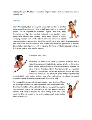 made by the gods. Most had an important religious leader which some called shaman, or
medicine man.
Symbols
Native American Symbols can vary in meaning from one tribe to another
and across different regions. These symbols were used for a variety of
reasons and on depicted on numerous objects. War paint, body
decoration, used by Indian warriors contained secret symbols - even
horses were painted with symbols. Many were spiritual in nature
conveying religion and beliefs. Others conveyed immediate secret
messages to other tribe members identifying specific clans. Some Native American symbols
were specific to individual families and passed down from one generation to another.
Others had a practical purpose such as providing directions or indicating a good hunting or
designating an area for a specific purpose.
Weapons and Tools
The history and details of the Stone Age weapons made and used by
Native Americans are included in the various articles in this section
which provide an opportunity to study the differences between the
tribes of Native Americans. Native American warriors used a variety
of weapons, such as bows and arrows, war clubs, spears, war clubs,
tomahawks and knives. The tomahawk is one of the weapons closely
associated with native Indians and was most often made with a stone head and usually
employed in close quarter fighting or thrown from horse back.
The history of the weapons is interesting as they were developed from
the Stone Age History of the American Indians, only a few used copper.
Only the arrival of the white settlers from Europe changed the weapons
that they used. One of the main tasks of the men was to make the
weapons that would be required for either hunting or for war. Learn
about the different aspects of life for the native people in the Indian
Weapons and Tools.
 
