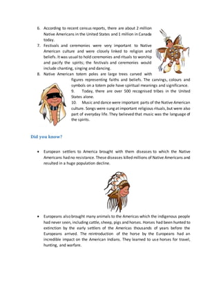 6. According to recent census reports, there are about 2 million
Native Americans in the United States and 1 million in Canada
today.
7. Festivals and ceremonies were very important to Native
American culture and were closely linked to religion and
beliefs. It was usual to hold ceremonies and rituals to worship
and pacify the spirits; the festivals and ceremonies would
include chanting, singing and dancing.
8. Native American totem poles are large trees carved with
figures representing faiths and beliefs. The carvings, colours and
symbols on a totem pole have spiritual meanings and significance.
9. Today, there are over 500 recognised tribes in the United
States alone.
10. Music and dance were important parts of the Native American
culture. Songs were sung at important religious rituals,but were also
part of everyday life. They believed that music was the language of
the spirits.
Did you know?
 European settlers to America brought with them diseases to which the Native
Americans had no resistance. These diseases killed millions of Native Americans and
resulted in a huge population decline.
 Europeans also brought many animals to the Americas which the indigenous people
had never seen, including cattle, sheep, pigs and horses. Horses had been hunted to
extinction by the early settlers of the Americas thousands of years before the
Europeans arrived. The reintroduction of the horse by the Europeans had an
incredible impact on the American Indians. They learned to use horses for travel,
hunting, and warfare.
 