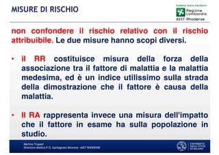 Martino Trapani
Direzione Medica P.O. Garbagnate Milanese –ASST RHODENSE
MISURE DI RISCHIO
non confondere il rischio relativo con il rischio
attribuibile. Le due misure hanno scopi diversi.
• il RR costituisce misura della forza della
associazione tra il fattore di malattia e la malattia
medesima, ed è un indice utilissimo sulla strada
della dimostrazione che il fattore è causa della
malattia.
• Il RA rappresenta invece una misura dell'impatto
che il fattore in esame ha sulla popolazione in
studio.
 