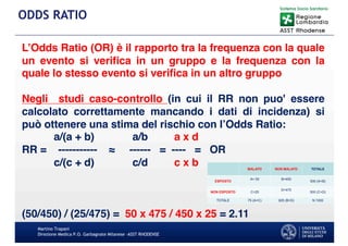 Martino Trapani
Direzione Medica P.O. Garbagnate Milanese –ASST RHODENSE
ODDS RATIO
L’Odds Ratio (OR) è il rapporto tra la frequenza con la quale
un evento si verifica in un gruppo e la frequenza con la
quale lo stesso evento si verifica in un altro gruppo
Negli studi caso-controllo (in cui il RR non puo' essere
calcolato correttamente mancando i dati di incidenza) si
può ottenere una stima del rischio con l’Odds Ratio:
a/(a + b) a/b a x d
RR = ----------- ≈ ------ = ---- = OR
c/(c + d) c/d c x b
(50/450) / (25/475) = 50 x 475 / 450 x 25 = 2.11
 