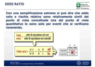 Martino Trapani
Direzione Medica P.O. Garbagnate Milanese –ASST RHODENSE
ODDS RATIO
Con una semplificazione estrema si può dire che odds
ratio e rischio relativo sono relativamente simili dal
punto di vista concettuale (ma dal punto di vista
quantitativo lo sono solo per eventi che si verificano
raramente).
 