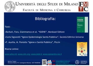 Bibliografia:
Testi:
•Barbuti, Fara, Giammamco et al. “IGIENE”, Monduzzi Editore
•Carlo Signorelli “Igiene Epidemiologia Sanità Pubblica”, Società Editrice Universo
•F. Auxilia, M. Pontello “Igiene e Sanità Pubblica”, Piccin
Risorse online:
www.who.int; www.cdc.org; www.istat.it; www.epicentro.iss.it
Martino Trapani
Direzione Medica P.O. Garbagnate Milanese –ASST RHODENSE
 