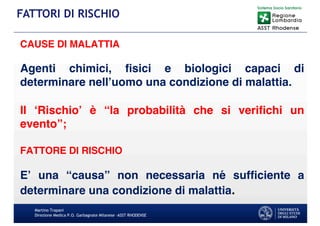 CAUSE DI MALATTIA
Agenti chimici, ﬁsici e biologici capaci di
determinare nell’uomo una condizione di malattia.
Il ‘Rischio’ è “la probabilità che si veriﬁchi un
evento”;
FATTORE DI RISCHIO
E’ una “causa” non necessaria né sufﬁciente a
determinare una condizione di malattia.
Martino Trapani
Direzione Medica P.O. Garbagnate Milanese –ASST RHODENSE
FATTORI DI RISCHIO
 