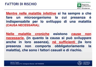 Mentre nelle malattie infettive si ha sempre a che
fare un microorganismo la cui presenza è
indispensabile per lo svliluppo di una malattia
(CAUSA NECESSARIA);
Nelle malattie croniche esistono cause non
necessarie, (in quanto la causa si può sviluppare
anche in loro assenza), né sufficienti (la loro
presenza non comporta obbligatoriamente la
malattia), che sono i fattori casuali e di rischio.
Martino Trapani
Direzione Medica P.O. Garbagnate Milanese –ASST RHODENSE
FATTORI DI RISCHIO
 