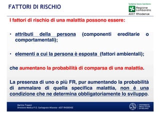 I fattori di rischio di una malattia possono essere:
• attributi della persona (componenti ereditarie o
comportamentali);
• elementi a cui la persona è esposta (fattori ambientali);
che aumentano la probabilità di comparsa di una malattia.
La presenza di uno o più FR, pur aumentando la probabilità
di ammalare di quella specifica malattia, non è una
condizione che ne determina obbligatoriamente lo sviluppo.
Martino Trapani
Direzione Medica P.O. Garbagnate Milanese –ASST RHODENSE
FATTORI DI RISCHIO
 