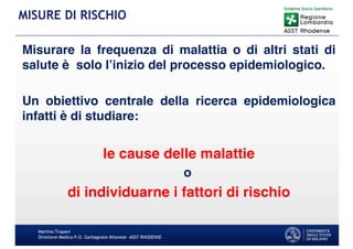 Misurare la frequenza di malattia o di altri stati di
salute è solo l’inizio del processo epidemiologico.
Un obiettivo centrale della ricerca epidemiologica
infatti è di studiare:
le cause delle malattie
o
di individuarne i fattori di rischio
Martino Trapani
Direzione Medica P.O. Garbagnate Milanese –ASST RHODENSE
MISURE DI RISCHIO
 