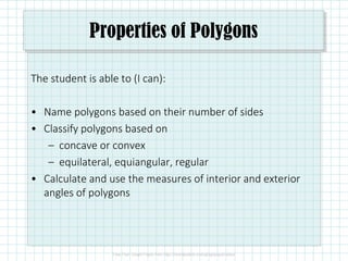 Properties of Polygons
The student is able to (I can):
• Name polygons based on their number of sides
• Classify polygons based on
– concave or convex
– equilateral, equiangular, regular
• Calculate and use the measures of interior and exterior
angles of polygons
 