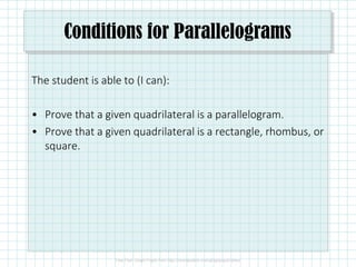 Conditions for Parallelograms
The student is able to (I can):
• Prove that a given quadrilateral is a parallelogram.
• Prove that a given quadrilateral is a rectangle, rhombus, or
square.
 
