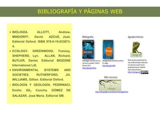 BIBLIOGRAFÍA Y PÁGINAS WEB
 BIOLOGÍA. ALLOTT, Andrew,
MINDORFF, David. AZCUE, José.
Editorial Oxford. ISBN 978-0-19-833873-
4.
 ECOLOGY. GREENWOOD, Trancey.
SHEPHERD, Lyn. ALLAN, Richard.
BUTLER, Daniel. Editorial BIOZONE
International Ldt.
 ENVIRONMENTAL SYSTEMS AND
SOCIETIES. RUTHERFORD, Jill.
WILLIAMS, Gillian. Editorial Oxford.
 BIOLOGÍA Y GEOLOGÍA. PEDRINACI,
Emilio. GIL, Concha. GÓMEZ DE
SALAZAR, José María. Editorial SM.
 