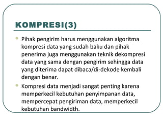 KOMPRESI(3)
 Pihak pengirim harus menggunakan algoritma
kompresi data yang sudah baku dan pihak
penerima juga menggunakan teknik dekompresi
data yang sama dengan pengirim sehingga data
yang diterima dapat dibaca/di-dekode kembali
dengan benar.
 Kompresi data menjadi sangat penting karena
memperkecil kebutuhan penyimpanan data,
mempercepat pengiriman data, memperkecil
kebutuhan bandwidth.
 