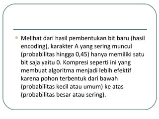  Melihat dari hasil pembentukan bit baru (hasil
encoding), karakter A yang sering muncul
(probabilitas hingga 0,45) hanya memiliki satu
bit saja yaitu 0. Kompresi seperti ini yang
membuat algoritma menjadi lebih efektif
karena pohon terbentuk dari bawah
(probabilitas kecil atau umum) ke atas
(probabilitas besar atau sering).
 