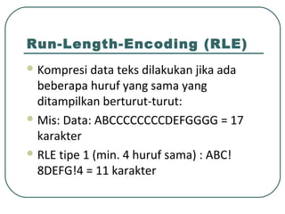 Run-Length-Encoding (RLE)
 Kompresi data teks dilakukan jika ada
beberapa huruf yang sama yang
ditampilkan berturut-turut:
 Mis: Data: ABCCCCCCCCDEFGGGG = 17
karakter
 RLE tipe 1 (min. 4 huruf sama) : ABC!
8DEFG!4 = 11 karakter
 