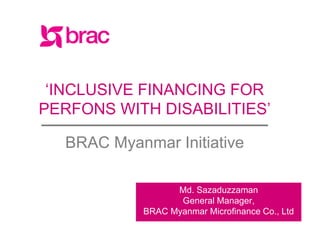 facebook.com/BRACWorldwww.brac.net twitter.com/BRACWorld
‘INCLUSIVE FINANCING FOR
PERFONS WITH DISABILITIES’
BRAC Myanmar Initiative
Md. Sazaduzzaman
General Manager,
BRAC Myanmar Microfinance Co., Ltd
 