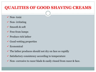 QUALITIES OF GOOD SHAVING CREAMS
 Non- toxic
 Non- irritating
 Smooth & soft
 Free from lumps
 Produce rich lather
 Good wetting properties
 Economical
 The lather produces should not dry on face so rapidly
 Satisfactory consistency according to temperature
 Non- corrosive to razor blade & easily rinsed from razor & face.
 