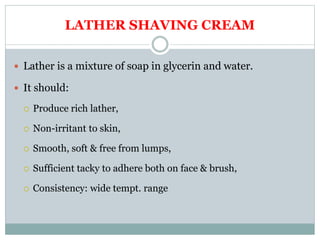 LATHER SHAVING CREAM
 Lather is a mixture of soap in glycerin and water.
 It should:
 Produce rich lather,
 Non-irritant to skin,
 Smooth, soft & free from lumps,
 Sufficient tacky to adhere both on face & brush,
 Consistency: wide tempt. range
 