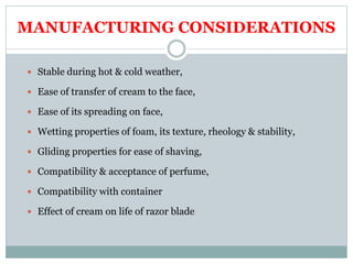 MANUFACTURING CONSIDERATIONS
 Stable during hot & cold weather,
 Ease of transfer of cream to the face,
 Ease of its spreading on face,
 Wetting properties of foam, its texture, rheology & stability,
 Gliding properties for ease of shaving,
 Compatibility & acceptance of perfume,
 Compatibility with container
 Effect of cream on life of razor blade
 