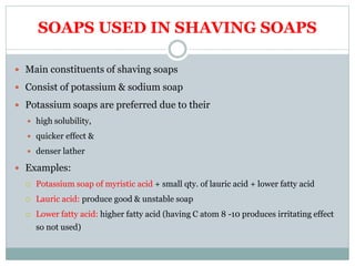 SOAPS USED IN SHAVING SOAPS
 Main constituents of shaving soaps
 Consist of potassium & sodium soap
 Potassium soaps are preferred due to their
 high solubility,
 quicker effect &
 denser lather
 Examples:
 Potassium soap of myristic acid + small qty. of lauric acid + lower fatty acid
 Lauric acid: produce good & unstable soap
 Lower fatty acid: higher fatty acid (having C atom 8 -10 produces irritating effect
so not used)
 