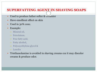 SUPERFATTING AGENT IN SHAVING SOAPS
 Used to produce lather softer & creamier
 Have emollient effect on skin
 Used in 30% conc.
 Example:
 Mineral oil,
 Petrolatum,
 Free fatty acid,
 Fatty alcohol,
 Polyoxyethylene glycol &
 Lanolin
 Triethanolamine is avoided in shaving creams coz it may discolor
creams & produce odor.
 
