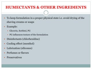 HUMECTANTS & OTHER INGREDIENTS
 To keep formulation in a proper physical state i.e. avoid drying of the
shaving creams or soaps
 Example:
 Glycerin, Sorbitol, PG
 PG influences texture of the formulation
 Disinfectants (chlorhexidine)
 Cooling effect (menthol)
 Lubrication (silicones)
 Perfumes or flavors
 Preservatives
 