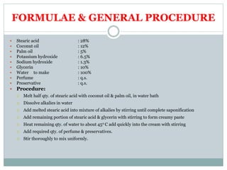 FORMULAE & GENERAL PROCEDURE
 Stearic acid : 28%
 Coconut oil : 12%
 Palm oil : 5%
 Potassium hydroxide : 6.5%
 Sodium hydroxide : 1.3%
 Glycerin : 10%
 Water to make : 100%
 Perfume : q.s.
 Preservative : q.s.
 Procedure:
 Melt half qty. of stearic acid with coconut oil & palm oil, in water bath
 Dissolve alkalies in water
 Add melted stearic acid into mixture of alkalies by stirring until complete saponification
 Add remaining portion of stearic acid & glycerin with stirring to form creamy paste
 Heat remaining qty. of water to about 450 C add quickly into the cream with stirring
 Add required qty. of perfume & preservatives.
 Stir thoroughly to mix uniformly.
 