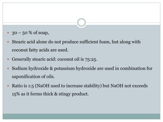  30 – 50 % of soap,
 Stearic acid alone do not produce sufficient foam, but along with
coconut fatty acids are used.
 Generally stearic acid: coconut oil is 75:25.
 Sodium hydroxide & potassium hydroxide are used in combination for
saponification of oils.
 Ratio is 1:5 (NaOH used to increase stability) but NaOH not exceeds
15% as it forms thick & stingy product.
 