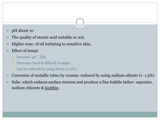  pH about 10
 The quality of stearic acid suitable or not,
 Higher conc. of oil irritating to sensitive skin,
 Effect of tempt.
 Increase: gel – like,
 Decrease: hard & difficult to apply.
 Can be reduced by using borax (0.5%),
 Corrosion of metallic tubes by creams: reduced by using sodium silicate (1- 1.5%)
 Subs. which reduces surface tension and produce a fine bubble lather: saponins,
sodium chlorate & lecithin.
 