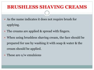BRUSHLESS SHAVING CREAMS
 As the name indicates it does not require brush for
applying.
 The creams are applied & spread with fingers.
 When using brushless shaving cream, the face should be
prepared for use by washing it with soap & water & the
cream should be applied.
 These are o/w emulsions
 