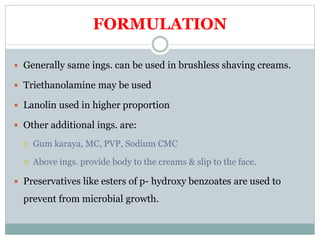 FORMULATION
 Generally same ings. can be used in brushless shaving creams.
 Triethanolamine may be used
 Lanolin used in higher proportion
 Other additional ings. are:
 Gum karaya, MC, PVP, Sodium CMC
 Above ings. provide body to the creams & slip to the face.
 Preservatives like esters of p- hydroxy benzoates are used to
prevent from microbial growth.
 