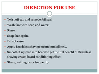 DIRECTION FOR USE
 Twist off cap and remove foil seal.
 Wash face with soap and water.
 Rinse.
 Soap face again.
 Do not rinse.
 Apply Brushless shaving cream immediately.
 Smooth it upward into beard to get the full benefit of Brushless
shaving cream beard conditioning effect.
 Shave, wetting razor frequently.
 
