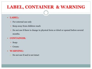 LABEL, CONTAINER & WARNING
 LABEL:
 For external use only
 Keep away from children reach
 Do not use if there is change in physical form or dried or opened before several
months.
 CONTAINER:
 Soap:
 Cream:
 WARNING:
 Do not use if seal is not intact
 
