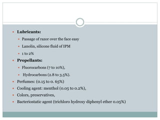  Lubricants:
 Passage of razor over the face easy
 Lanolin, silicone fluid of IPM
 1 to 2%
 Propellants:
 Fluorocarbons (7 to 10%),
 Hydrocarbons (2.8 to 3.5%).
 Perfumes: (0.15 to 0. 65%)
 Cooling agent: menthol (0.05 to 0.2%),
 Colors, preservatives,
 Bacteriostatic agent (trichloro hydroxy diphenyl ether 0.05%)
 