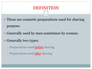 DEFINITION
 These are cosmetic preparations used for shaving
purpose.
 Generally used by men sometimes by women.
 Generally two types:
 Preparations used before shaving
 Preparations used after shaving
 