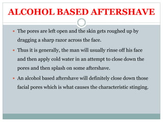 ALCOHOL BASED AFTERSHAVE
 The pores are left open and the skin gets roughed up by
dragging a sharp razor across the face.
 Thus it is generally, the man will usually rinse off his face
and then apply cold water in an attempt to close down the
pores and then splash on some aftershave.
 An alcohol based aftershave will definitely close down those
facial pores which is what causes the characteristic stinging.
 