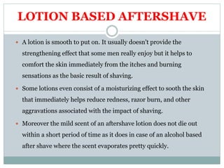 LOTION BASED AFTERSHAVE
 A lotion is smooth to put on. It usually doesn't provide the
strengthening effect that some men really enjoy but it helps to
comfort the skin immediately from the itches and burning
sensations as the basic result of shaving.
 Some lotions even consist of a moisturizing effect to sooth the skin
that immediately helps reduce redness, razor burn, and other
aggravations associated with the impact of shaving.
 Moreover the mild scent of an aftershave lotion does not die out
within a short period of time as it does in case of an alcohol based
after shave where the scent evaporates pretty quickly.
 