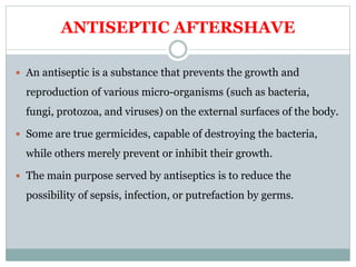 ANTISEPTIC AFTERSHAVE
 An antiseptic is a substance that prevents the growth and
reproduction of various micro-organisms (such as bacteria,
fungi, protozoa, and viruses) on the external surfaces of the body.
 Some are true germicides, capable of destroying the bacteria,
while others merely prevent or inhibit their growth.
 The main purpose served by antiseptics is to reduce the
possibility of sepsis, infection, or putrefaction by germs.
 