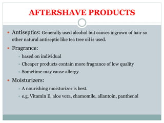 AFTERSHAVE PRODUCTS
 Antiseptics: Generally used alcohol but causes ingrown of hair so
other natural antiseptic like tea tree oil is used.
 Fragrance:
 based on individual
 Cheaper products contain more fragrance of low quality
 Sometime may cause allergy
 Moisturizers:
 A nourishing moisturizer is best.
 e.g. Vitamin E, aloe vera, chamomile, allantoin, panthenol
 